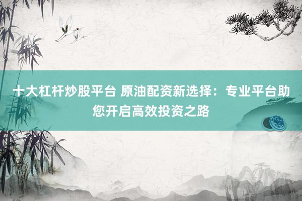 十大杠杆炒股平台 原油配资新选择：专业平台助您开启高效投资之路
