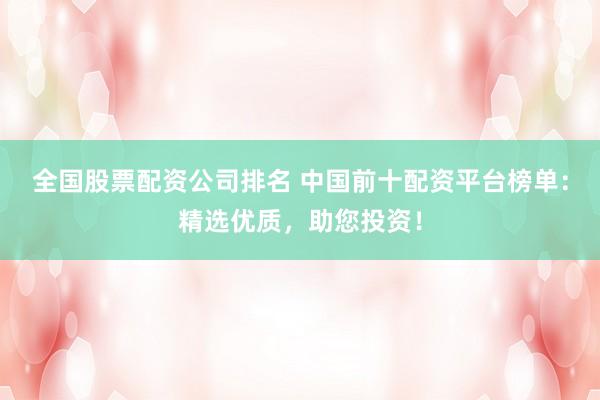 全国股票配资公司排名 中国前十配资平台榜单：精选优质，助您投资！