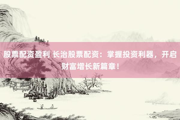 股票配资盈利 长治股票配资：掌握投资利器，开启财富增长新篇章！