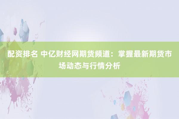 配资排名 中亿财经网期货频道：掌握最新期货市场动态与行情分析