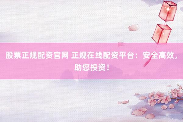 股票正规配资官网 正规在线配资平台：安全高效，助您投资！
