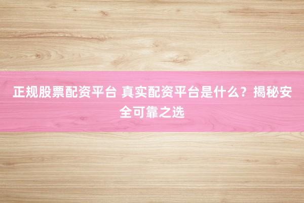 正规股票配资平台 真实配资平台是什么？揭秘安全可靠之选