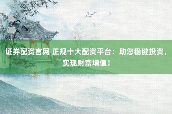 证券配资官网 正规十大配资平台：助您稳健投资，实现财富增值！