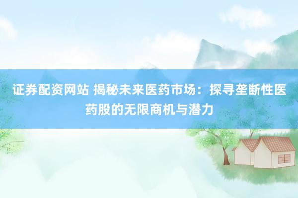 证券配资网站 揭秘未来医药市场：探寻垄断性医药股的无限商机与潜力