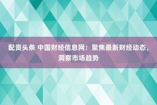 配资头条 中国财经信息网：聚焦最新财经动态，洞察市场趋势