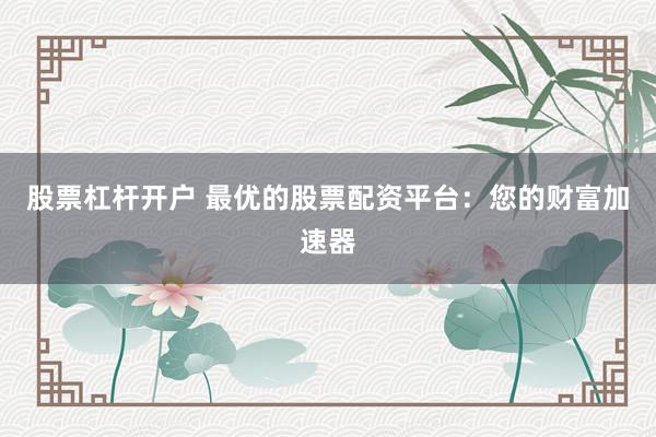 股票杠杆开户 最优的股票配资平台：您的财富加速器