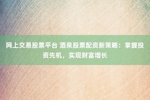网上交易股票平台 酒泉股票配资新策略：掌握投资先机，实现财富增长