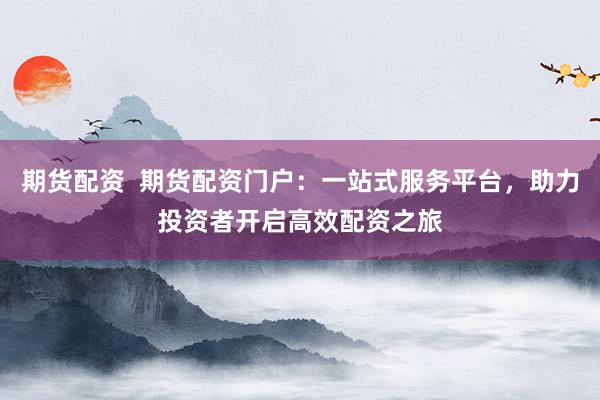 期货配资  期货配资门户：一站式服务平台，助力投资者开启高效配资之旅