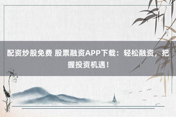 配资炒股免费 股票融资APP下载：轻松融资，把握投资机遇！