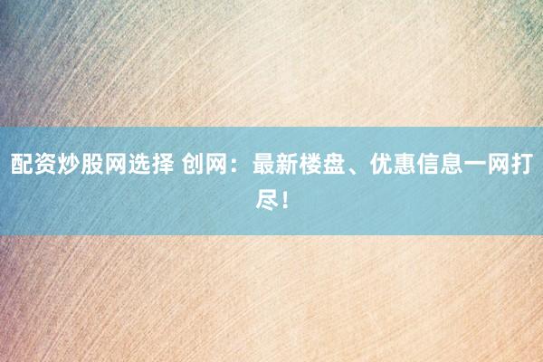 配资炒股网选择 创网：最新楼盘、优惠信息一网打尽！