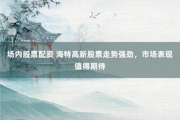 场内股票配资 海特高新股票走势强劲，市场表现值得期待