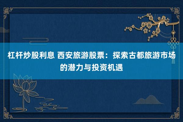 杠杆炒股利息 西安旅游股票：探索古都旅游市场的潜力与投资机遇