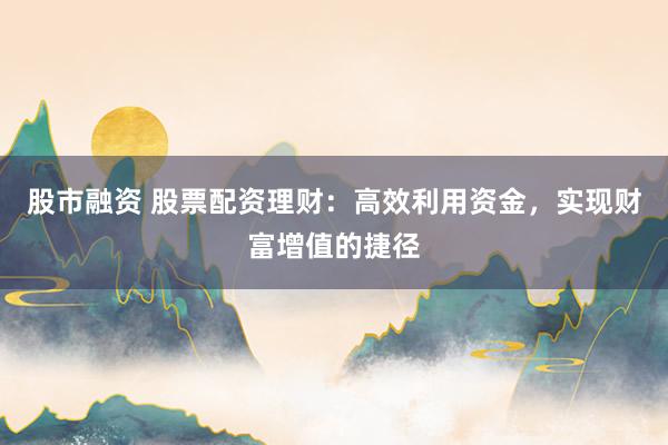 股市融资 股票配资理财：高效利用资金，实现财富增值的捷径
