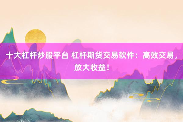 十大杠杆炒股平台 杠杆期货交易软件：高效交易，放大收益！
