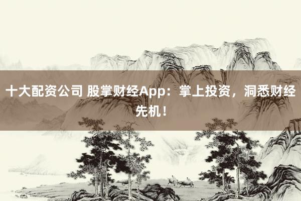 十大配资公司 股掌财经App:掌上投资,洞悉财经先机!