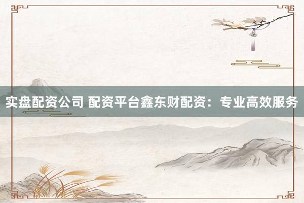 实盘配资公司 配资平台鑫东财配资：专业高效服务