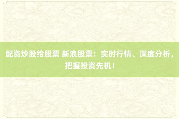 配资炒股给股票 新浪股票：实时行情、深度分析，把握投资先机！