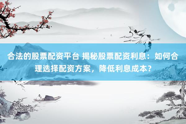 合法的股票配资平台 揭秘股票配资利息：如何合理选择配资方案，降低利息成本？