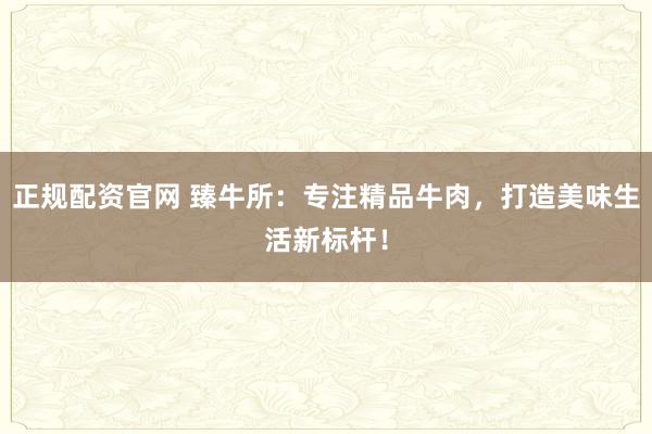 正规配资官网 臻牛所：专注精品牛肉，打造美味生活新标杆！