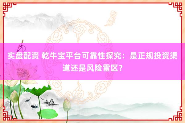 实盘配资 乾牛宝平台可靠性探究:是正规投资渠道还是风险雷区?